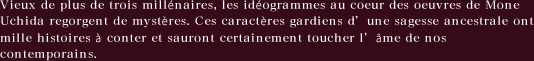 Vieux de plus de trois millenaires, les ideogrammes au coeur des oeuvres de Mone　Uchida regorgent de mysteres. Ces caracteres gardiens d'une sagesse ancestrale ont　mille histoires a conter et sauront certainement toucher l'ame de nos　contemporains.